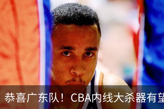 恭喜广东队！CBA内线大杀器有望加盟，或“1换1”交易杨溢？
