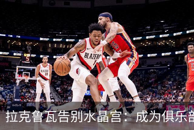拉克鲁瓦告别水晶宫：成为俱乐部历史的一部分是无上的荣幸